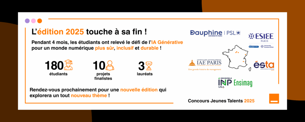 Bannière de la fin de l'édition 2025
L'édition 2025 touche à sa fin !
Pendant ' mois, les étudiants ont relevé le défi de l'IA Générative pour un monde numérique plus sûr, inclusif et durable !
180 étudiants, 10 projets finalistes, 3 lauréats
Rendez-vous prochainement pour une nouvelle édition qui explorera un tout nouveau thème !